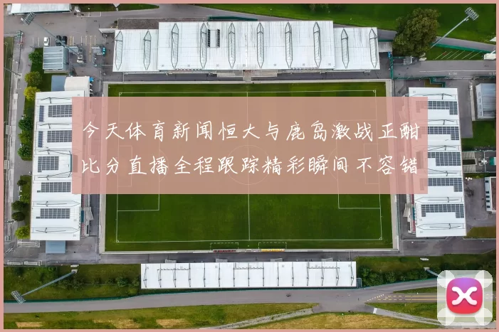 今天体育新闻恒大与鹿岛激战正酣比分直播全程跟踪精彩瞬间不容错过