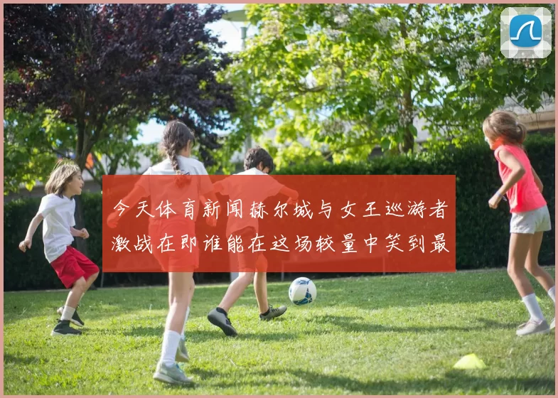 今天体育新闻赫尔城与女王巡游者激战在即谁能在这场较量中笑到最后