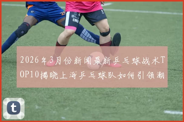 2026年3月份新闻最新乒乓球战术TOP10揭晓上海乒乓球队如何引领潮流与创新
