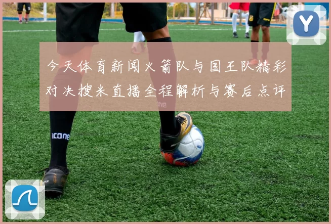 今天体育新闻火箭队与国王队精彩对决搜米直播全程解析与赛后点评