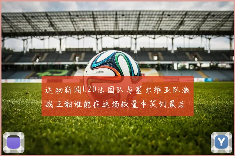 运动新闻U20法国队与塞尔维亚队激战正酣谁能在这场较量中笑到最后