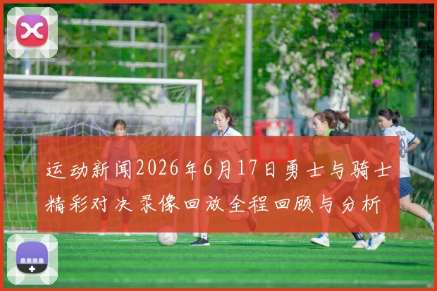 运动新闻2026年6月17日勇士与骑士精彩对决录像回放全程回顾与分析