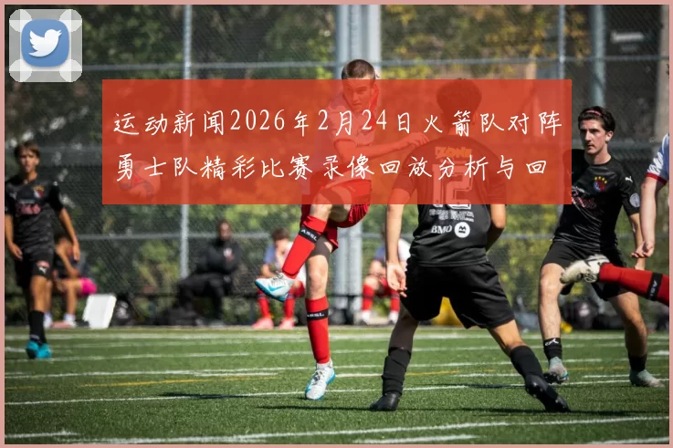 运动新闻2026年2月24日火箭队对阵勇士队精彩比赛录像回放分析与回顾