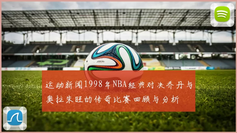 运动新闻1998年NBA经典对决乔丹与奥拉朱旺的传奇比赛回顾与分析